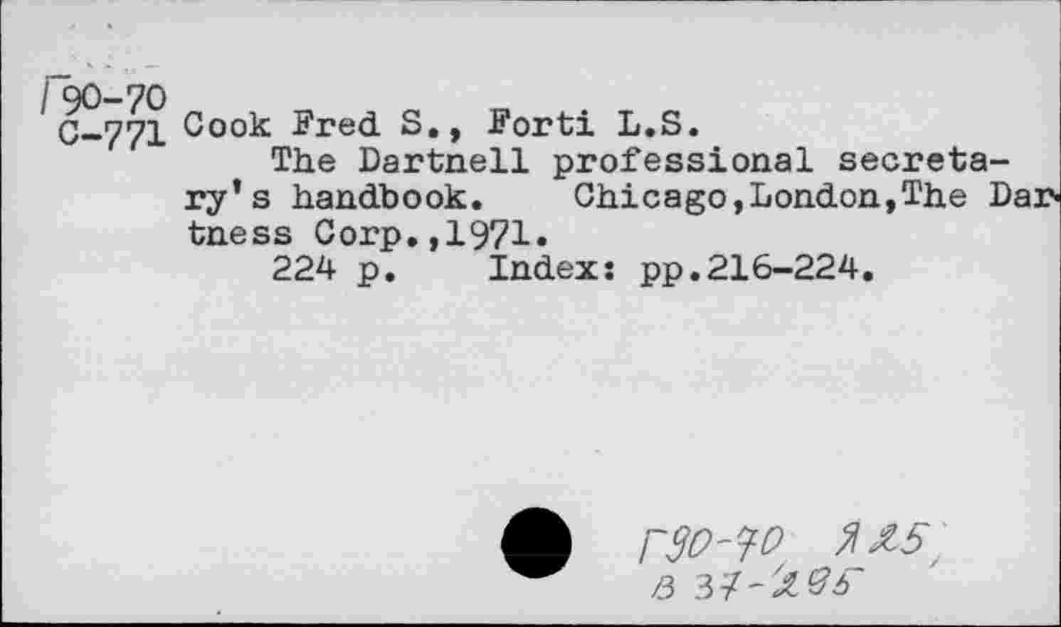 ﻿r^-70
C-771
Cook Fred S., Forti L.S.
The Dartnell professional secretary’s handbook.	Chic a go, London, The Lar-
tness Corp.,1971.
224 p. Index: pp.216-224.
r30'30 3\£5r q 37-Ol'Sb